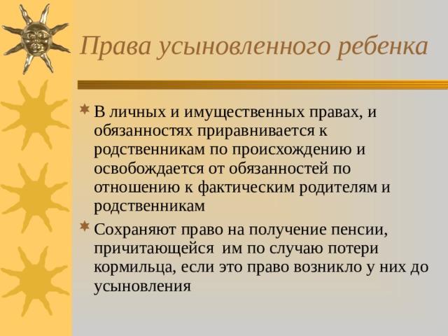 Права усыновленного ребенка В личных и имущественных правах, и обязанностях приравнивается к родственникам по происхождению и освобождается от обязанностей по отношению к фактическим родителям и родственникам Сохраняют право на получение пенсии, причитающейся им по случаю потери кормильца, если это право возникло у них до усыновления 