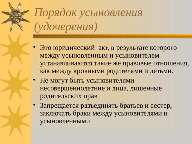 Порядок усыновления (удочерения) Это юридический акт, в результате которого между усыновленным и усыновителем устанавливаются такие же правовые отношения, как между кровными родителями и детьми. Не могут быть усыновителями несовершеннолетние и лица, лишенные родительских прав Запрещается разъединять братьев и сестер, заключать браки между усыновителями и усыновленными 