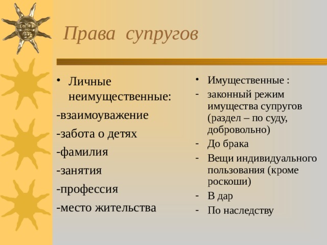  Права супругов Личные неимущественные: Имущественные : -взаимоуважение -забота о детях -фамилия -занятия -профессия -место жительства законный режим имущества супругов (раздел – по суду, добровольно) До брака Вещи индивидуального пользования (кроме роскоши) В дар По наследству 