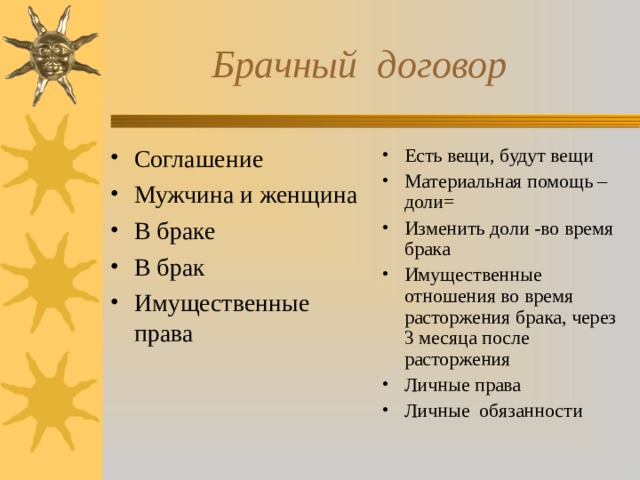  Брачный договор Соглашение Мужчина и женщина В браке В брак Имущественные права Есть вещи, будут вещи Материальная помощь – доли= Изменить доли -во время брака Имущественные отношения во время расторжения брака, через 3 месяца после расторжения Личные права Личные обязанности 