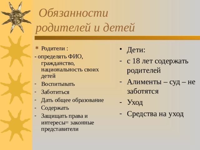  Обязанности родителей и детей Родители : Дети: - определять ФИО, гражданство, национальность своих детей с 18 лет содержать родителей Алименты – суд – не заботятся Уход Средства на уход Воспитывать Заботиться Дать общее образование Содержать Защищать права и интересы= законные представители 