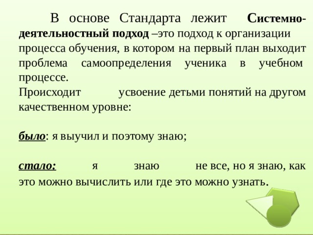  В основе Стандарта лежит С истемно-деятельностный подход  –это подход к организации процесса обучения, в котором на первый план выходит проблема самоопределения ученика в учебном  процессе. Происходит усвоение детьми понятий на другом качественном уровне: было : я выучил и поэтому знаю; стало: я знаю не все, но я знаю, как это можно вычислить или где это можно узнать . 