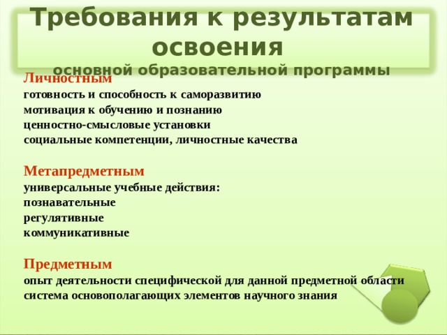  Требования к результатам освоения  основной образовательной программы   Личностным готовность и способность к саморазвитию мотивация к обучению и познанию ценностно-смысловые установки социальные компетенции, личностные качества  Метапредметным универсальные учебные действия: познавательные регулятивные коммуникативные  Предметным опыт деятельности специфической для данной предметной области система основополагающих элементов научного знания  