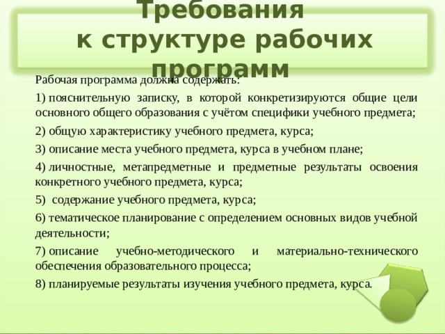 Требования  к структуре рабочих программ Рабочая программа должна содержать: 1) пояснительную записку, в которой конкретизируются общие цели основного общего образования с учётом специфики учебного предмета; 2) общую характеристику учебного предмета, курса; 3) описание места учебного предмета, курса в учебном плане; 4) личностные, метапредметные и предметные результаты освоения конкретного учебного предмета, курса; 5)  содержание учебного предмета, курса; 6) тематическое планирование с определением основных видов учебной деятельности; 7) описание учебно-методического и материально-технического обеспечения образовательного процесса; 8) планируемые результаты изучения учебного предмета, курса. 