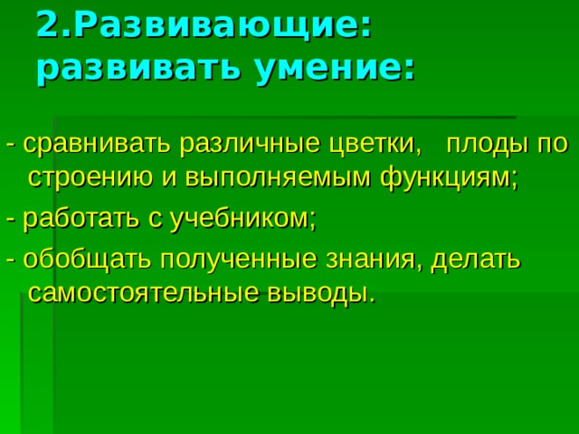 2.Развивающие: развивать умение:   - сравнивать различные цветки, плоды по строению и выполняемым функциям; - работать с учебником; - обобщать полученные знания, делать самостоятельные выводы.