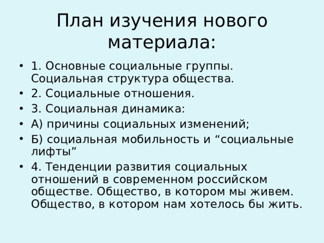 План изучения нового материала: 1. Основные социальные группы. Социальная структура общества. 2. Социальные отношения. 3. Социальная динамика: А) причины социальных изменений; Б) социальная мобильность и “социальные лифты” 4. Тенденции развития социальных отношений в современном российском обществе. Общество, в котором мы живем. Общество, в котором нам хотелось бы жить.  