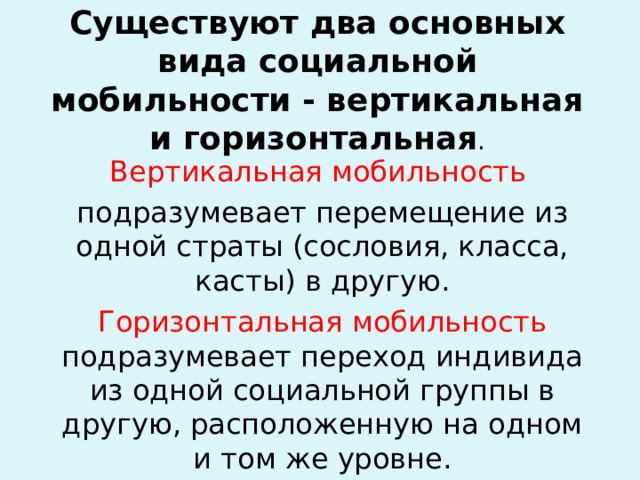 Существуют два основных вида социальной мобильности - вертикальная и горизонтальная . Вертикальная мобильность подразумевает перемещение из одной страты (сословия, класса, касты) в другую. Горизонтальная мобильность подразумевает переход индивида из одной социальной группы в другую, расположенную на одном и том же уровне. 