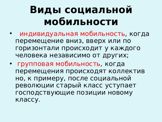 Виды социальной мобильности  индивидуальная мобильность , когда перемещение вниз, вверх или по горизонтали происходит у каждого человека независимо от других;  групповая мобильность , когда перемещения происходят коллектив­но, к примеру, после социальной революции старый класс уступает господствующие позиции новому классу.  