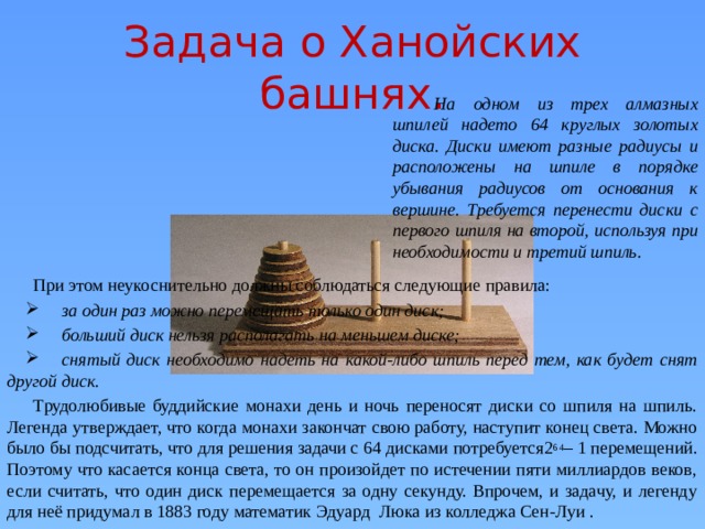 Задача о Ханойских башнях. На одном из трех алмазных шпилей надето 64 круглых золотых диска. Диски имеют разные радиусы и расположены на шпиле в порядке убывания радиусов от основания к вершине. Требуется перенести диски с первого шпиля на второй, используя при необходимости и третий шпиль. При этом неукоснительно должны соблюдаться следующие правила:   за один раз можно перемещать только один диск;  больший диск нельзя располагать на меньшем диске;  снятый диск необходимо надеть на какой-либо шпиль перед тем, как будет снят другой диск. Трудолюбивые буддийские монахи день и ночь переносят диски со шпиля на шпиль. Легенда утверждает, что когда монахи закончат свою работу, наступит конец света. Можно было бы подсчитать, что для решения задачи с 64 дисками потребуется2 64 – 1 перемещений. Поэтому что касается конца света, то он произойдет по истечении пяти миллиардов веков, если считать, что один диск перемещается за одну секунду. Впрочем, и задачу, и легенду для неё придумал в 1883 году математик Эдуард Люка из колледжа Сен-Луи .  