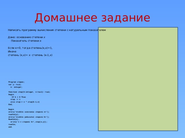 Домашнее задание Написать программу вычисления степени с натуральным показателем Дано: основание степени х Показатель степени к  Если к=0, тогда степень(к,х)=1, Иначе степень (к,х)= х· степень (к-1,х) Program stepen; var y: real;  n: integer;  function step(k:integer, x:real): real; begin  If k = 0 Then   step := 1  else step:= x * step(k-1,x) End;  begin write(‘vvedite osnovanie stepeni x=’); readln(y); write(‘vvedite pokazatel stepeni k=’); Readln(n);  write(‘x v stepeni k=’,step(n,y)); readln; end.  