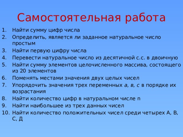 Самостоятельная работа Найти сумму цифр числа Определить, является ли заданное натуральное число простым Найти первую цифру числа Перевести натуральное число из десятичной с.с. в двоичную Найти сумму элементов целочисленного массива, состоящего из 20 элементов Поменять местами значения двух целых чисел Упорядочить значения трех переменных а, в, с в порядке их возрастания Найти количество цифр в натуральном числе n Найти наибольшее из трех данных чисел Найти количество положительных чисел среди четырех А, В, С, Д  