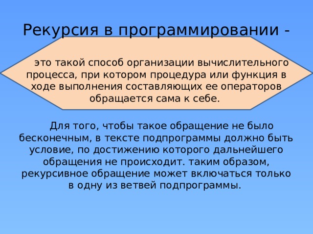 Рекурсия в программировании - это такой способ организации вычислительного процесса, при котором процедура или функция в ходе выполнения составляющих ее операторов обращается сама к себе. Для того, чтобы такое обращение не было бесконечным, в тексте подпрограммы должно быть условие, по достижению которого дальнейшего обращения не происходит. таким образом, рекурсивное обращение может включаться только в одну из ветвей подпрограммы.  