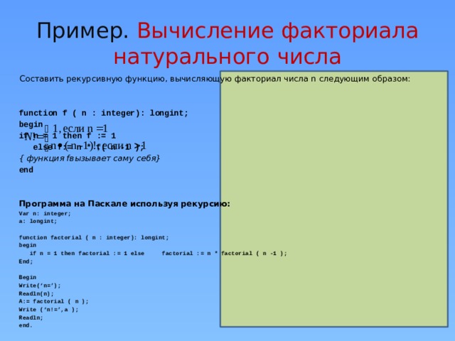 Пример. Вычисление факториала натурального числа Составить рекурсивную функцию, вычисляющую факториал числа n следующим образом: function f ( n : integer): longint; begin if n = 1 then f := 1 else f:= n * f( n -1 );  { функция fвызывает саму себя} end   Программа на Паскале используя рекурсию: Var n: integer; a: longint;  function factorial ( n : integer): longint; begin  if n = 1 then factorial := 1 else factorial := n * factorial ( n -1 ); End;  Begin Write(‘n=’); Readln(n); A:= factorial ( n ); Write (‘n!=’,a ); Readln; end.  