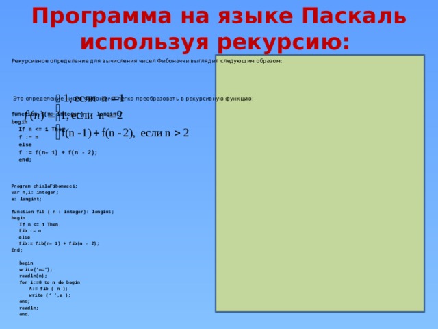 Программа на языке Паскаль используя рекурсию:   Рекурсивное определение для вычисления чисел Фибоначчи выглядит следующим образом:  Это определение чисел Фибоначчи легко преобразовать в рекурсивную функцию: function f(n: Integer) : longint; begin  If n    f := n  else   f := f(n– 1) + f(n - 2);  end;    Program chislaFibonacci; var n,i: integer; a: longint;  function fib ( n : integer): longint; begin  If n    fib := n  else   fib:= fib(n– 1) + fib(n - 2); End;  begin write(‘n=’); readln(n); for i:=0 to n do begin  A:= fib ( n );  write (‘ ’,a ); end; readln; end.    