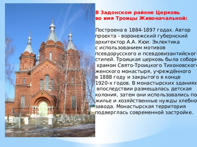 В Задонском районе Церковь во имя Троицы Живоначальной:   Построена в 1884-1897 годах. Автор проекта - воронежский губернский архитектор А.А. Кюи. Эклектика с использованием мотивов псевдорусского и псевдовизантийского стилей. Троицкая церковь была соборным  храмом Свято-Троицкого Тихоновского женского монастыря, учреждённого в 1888 году и закрытого в конце 1920-х годов. В монастырских зданиях  впоследствии размещалась детская колония, затем они использовались под жилье и хозяйственные нужды хлебного завода. Монастырская территория подверглась современной застройке. 