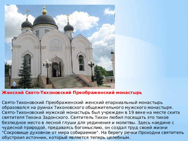 Женский Свято-Тихоновский Преображенский монастырь   Свято-Тихоновский Преображенский женский епархиальный монастырь образовался на руинах Тихоновского общежительного мужского монастыря.  Свято-Тихоновский мужской монастырь был учрежден в 19 веке на месте скита святителя Тихона Задонского. Святитель Тихон любил посещать это тихое безлюдное место в лесной глуши для уединения и молитвы. Здесь наедине с чудесной природой, предаваясь богомыслию, он создал труд своей жизни 