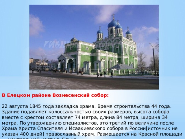 В Елецком районе Вознесенский собор:   22 августа 1845 года закладка храма. Время строительства 44 года. Здание подавляет колоссальностью своих размеров, высота собора вместе с крестом составляет 74 метра, длина 84 метра, ширина 34 метра. По утверждению специалистов, это третий по величине после Храма Христа Спасителя и Исаакиевского собора в России[источник не указан 400 дней] православный храм. Размещается на Красной площади — центральной части г. Ельца.   