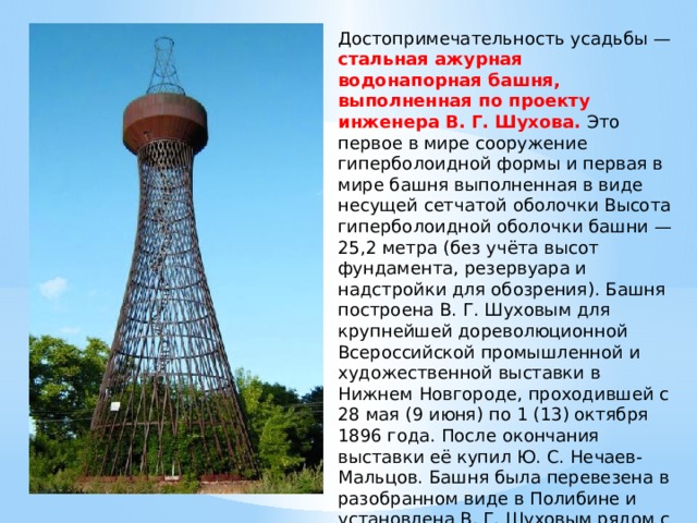 Достопримечательность усадьбы — стальная ажурная водонапорная башня, выполненная по проекту инженера В. Г. Шухова. Это первое в мире сооружение гиперболоидной формы и первая в мире башня выполненная в виде несущей сетчатой оболочки Высота гиперболоидной оболочки башни — 25,2 метра (без учёта высот фундамента, резервуара и надстройки для обозрения). Башня построена В. Г. Шуховым для крупнейшей дореволюционной Всероссийской промышленной и художественной выставки в Нижнем Новгороде, проходившей с 28 мая (9 июня) по 1 (13) октября 1896 года. После окончания выставки её купил Ю. С. Нечаев-Мальцов. Башня была перевезена в разобранном виде в Полибине и установлена В. Г. Шуховым рядом с дворцом Нечаевых. 