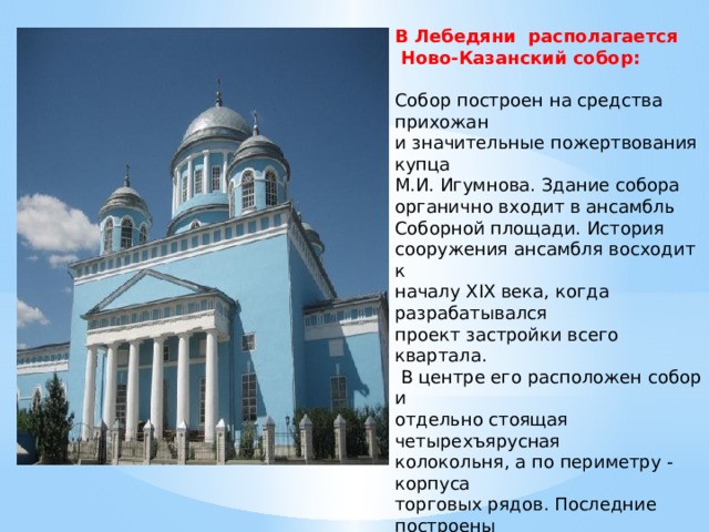  В Лебедяни располагается  Ново-Казанский собор:   Собор построен на средства прихожан и значительные пожертвования купца М.И. Игумнова. Здание собора органично входит в ансамбль Соборной площади. История сооружения ансамбля восходит к началу XIX века, когда разрабатывался проект застройки всего квартала.  В центре его расположен собор и отдельно стоящая четырехъярусная колокольня, а по периметру - корпуса торговых рядов. Последние построены  в 1870-х годах в стилевых формах эклектики.   