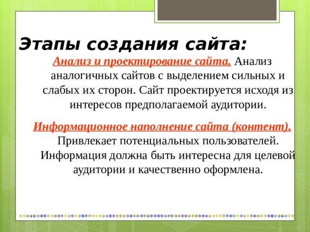Этапы создания сайта: Анализ и проектирование сайта.  Анализ аналогичных сайтов с выделением сильных и слабых их сторон. Сайт проектируется исходя из интересов предполагаемой аудитории. Информационное наполнение сайта (контент).  Привлекает потенциальных пользователей. Информация должна быть интересна для целевой аудитории и качественно оформлена. 