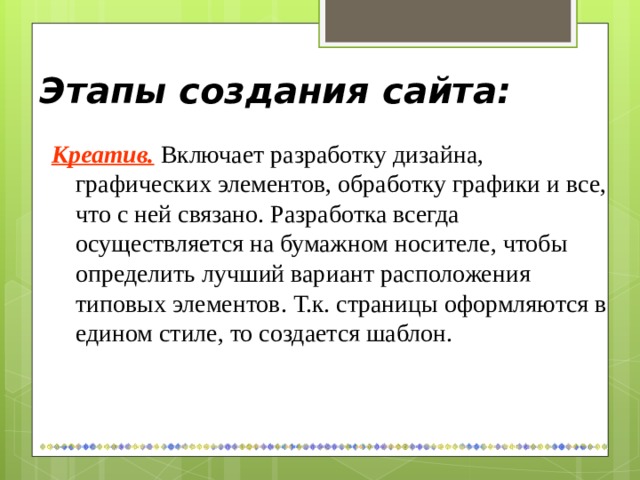 Этапы создания сайта: Креатив.  Включает разработку дизайна, графических элементов, обработку графики и все, что с ней связано. Разработка всегда осуществляется на бумажном носителе, чтобы определить лучший вариант расположения типовых элементов. Т.к. страницы оформляются в едином стиле, то создается шаблон. 