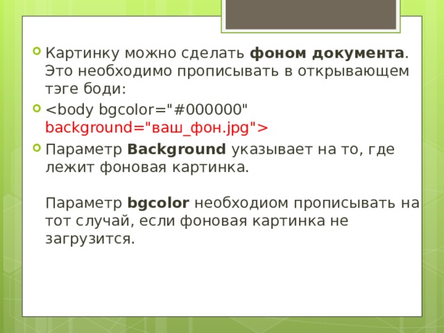 Картинку можно сделать фоном документа . Это необходимо прописывать в открывающем тэге боди:  Параметр Background указывает на то, где лежит фоновая картинка.   Параметр bgcolor необходиом прописывать на тот случай, если фоновая картинка не загрузится.  