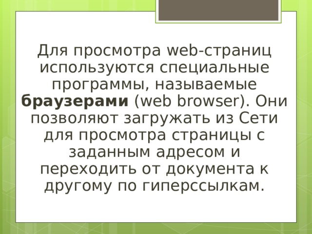 Для просмотра web-страниц используются специальные программы, называемые браузерами (web browser). Они позволяют загружать из Сети для просмотра страницы с заданным адресом и переходить от документа к другому по гиперссылкам. 