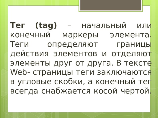 Тег ( tag ) – начальный или конечный маркеры элемента. Теги определяют границы действия элементов и отделяют элементы друг от друга. В тексте Web - страницы теги заключаются в угловые скобки, а конечный тег всегда снабжается косой чертой. 