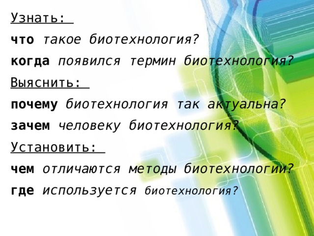 Узнать: что такое биотехнология? когда  появился термин биотехнология? Выяснить: почему  биотехнология так актуальна? зачем  человеку биотехнология? Установить: чем  отличаются методы биотехнологии? где  используется биотехнология? 