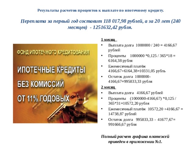 Результаты расчетов процентов к выплате по ипотечному кредиту.   Переплата за первый год составит 118 017,98 рублей, а за 20 лет (240 месяцев) - 1251632,42 рубля. 1 месяц Выплата долга 1000000 / 240 = 4166,67 рублей Проценты 1000000 *0,125 / 365*18 = 6164,38 рубля Ежемесячный платёж 4166,67+6164,38=10331,05 рубль Остаток долга 1000000-4166,67=995833,33 рубля 2 месяц Выплата долга 4166,67 рублей Проценты (1000000-4166,67) *0,125 /365*31=10572,20 рубля Ежемесячный платёж 10572,20 +4166,67 = 14738,87 рублей Остаток долга 995833,33 - 41677,67= 991666,67 рубля Полный расчет графика платежей приведен в приложении №1. 