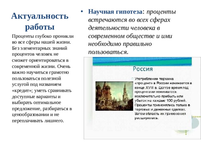 Научная гипотеза : проценты встречаются во всех сферах деятельности человека в современном обществе и ими необходимо правильно пользоваться . Актуальность работы Проценты глубоко проникли во все сферы нашей жизни. Без элементарных знаний процентов человек не сможет ориентироваться в современной жизни. Очень важно научиться грамотно пользоваться полезной услугой под названием «кредит»; уметь сравнивать доступные варианты и выбирать оптимальное предложение, разбираться в ценообразовании и не переплачивать лишнего. 