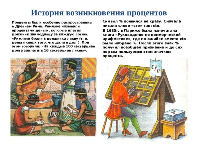 История возникновения процентов   Проценты были особенно распространены в Древнем Риме. Римляне называли процентами деньги, которые платил должник заимодавцу за каждую сотню. Символ % появился не сразу. Сначала писали слово «сто» так: сtо. «Римляне брали с должника лихву (т. е. деньги сверх того, что дали в долг). При этом говорили: «На каждые 100 сестерциев долга заплатить 16 сестерциев лихвы». В 1685г. в Париже была напечатана книга «Руководство по коммерческой арифметике», где по ошибке вместо сtо было набрано %. После этого знак % получил всеобщее признание и до сих пор мы пользуемся этим значком процента.   