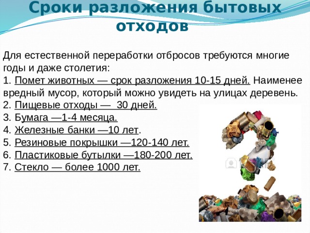 Сроки разложения бытовых отходов   Для естественной переработки отбросов требуются многие годы и даже столетия: 1. Помет животных — срок разложения 10-15 дней. Наименее вредный мусор, который можно увидеть на улицах деревень. 2. Пищевые отходы — 30 дней.  3. Б умага —1-4 месяца.  4. Железные банки —10 лет . 5. Резиновые покрышки —120-140 лет.  6. Пластиковые бутылки —180-200 лет.  7. Стекло — более 1000 лет.