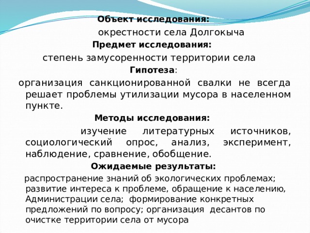 Объект исследования:  окрестности села Долгокыча Предмет исследования:  степень замусоренности территории села Гипотеза : организация санкционированной свалки не всегда решает проблемы утилизации мусора в населенном пункте. Методы исследования:   изучение литературных источников, социологический опрос, анализ, эксперимент, наблюдение, сравнение, обобщение. Ожидаемые результаты:  распространение знаний об экологических проблемах; развитие интереса к проблеме, обращение к населению, Администрации села; формирование конкретных предложений по вопросу; организация десантов по очистке территории села от мусора