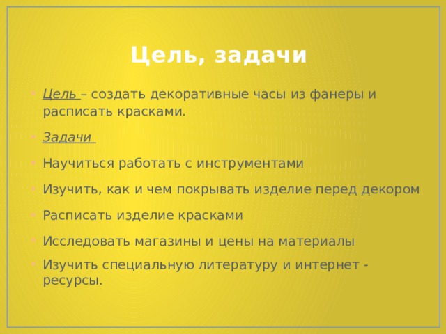 Цель, задачи Цель – создать декоративные часы из фанеры и расписать красками. Задачи Научиться работать с инструментами Изучить, как и чем покрывать изделие перед декором Расписать изделие красками Исследовать магазины и цены на материалы Изучить специальную литературу и интернет - ресурсы. 