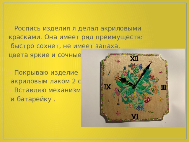 Роспись изделия я делал акриловыми красками. Она имеет ряд преимуществ:  быстро сохнет, не имеет запаха, цвета яркие и сочные. Покрываю изделие  акриловым лаком 2 слоя. Вставляю механизм  и батарейку . 