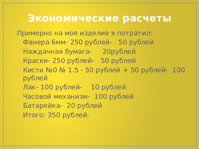 Экономические расчеты Примерно на мое изделие я потратил: Фанера 6мм- 250 рублей- 50 рублей Наждачная бумага- 20рублей Краски- 250 рублей- 50 рублей Кисти №0 № 1.5 - 50 рублей + 50 рублей- 100 рублей Лак- 100 рублей- 10 рублей Часовой механизм- 100 рублей Батарейка- 20 рублей Итого: 350 рублей. 