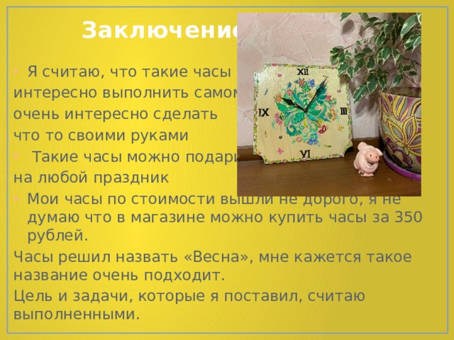  Заключение Я считаю, что такие часы интересно выполнить самому, очень интересно сделать что то своими руками  Такие часы можно подарить на любой праздник Мои часы по стоимости вышли не дорого, я не думаю что в магазине можно купить часы за 350 рублей. Часы решил назвать «Весна», мне кажется такое название очень подходит. Цель и задачи, которые я поставил, считаю выполненными. 