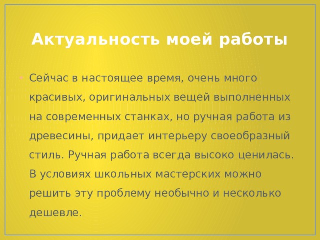 Актуальность моей работы Сейчас в настоящее время, очень много красивых, оригинальных вещей выполненных на современных станках, но ручная работа из древесины, придает интерьеру своеобразный стиль. Ручная работа всегда высоко ценилась. В условиях школьных мастерских можно решить эту проблему необычно и несколько дешевле. 