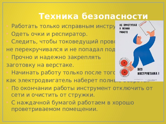  Техника безопасности Работать только исправным инструментом. Одеть очки и респиратор. Следить, чтобы токоведущий провод не перекручивался и не попадал под пилку. Прочно и надежно закреплять заготовку на верстаке. Начинать работу только после того, как электродвигатель наберет полные обороты. По окончании работы инструмент отключить от сети и очистить от стружки. С наждачной бумагой работаем в хорошо проветриваемом помещении. 