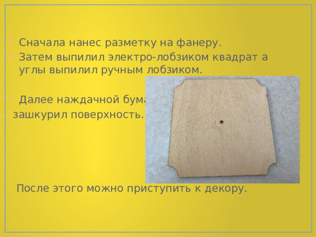 Сначала нанес разметку на фанеру. Затем выпилил электро-лобзиком квадрат а углы выпилил ручным лобзиком. Далее наждачной бумагой  зашкурил поверхность.  После этого можно приступить к декору. 