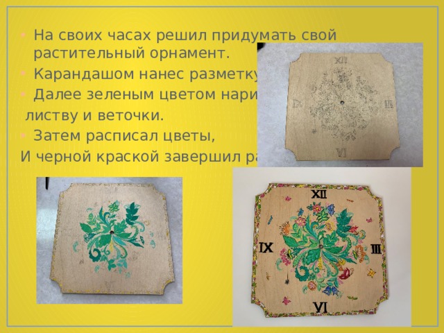 На своих часах решил придумать свой растительный орнамент. Карандашом нанес разметку. Далее зеленым цветом нарисовал  листву и веточки. Затем расписал цветы, И черной краской завершил работу. 