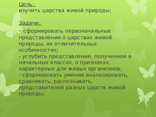 Цель:  изучить царства живой природы;   Задачи:  - сформировать первоначальные представления о царствах живой природы, их отличительных особенностях;  - углубить представление, полученное в начальных классах, о признаках, характерных для живых организмов;  - сформировать умения анализировать, сравнивать, распознавать, представителей разных царств живой природы;   