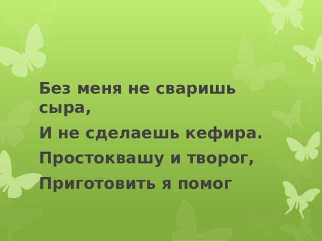Без меня не сваришь сыра, И не сделаешь кефира. Простоквашу и творог, Приготовить я помог 