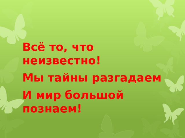 Всё то, что неизвестно! Мы тайны разгадаем И мир большой познаем! 