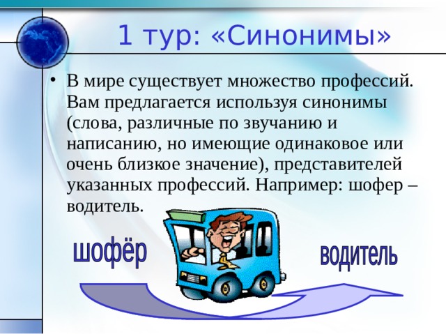 1 тур: «Синонимы» В мире существует множество профессий. Вам предлагается используя синонимы (слова, различные по звучанию и написанию, но имеющие одинаковое или очень близкое значение), представителей указанных профессий. Например: шофер – водитель. 
