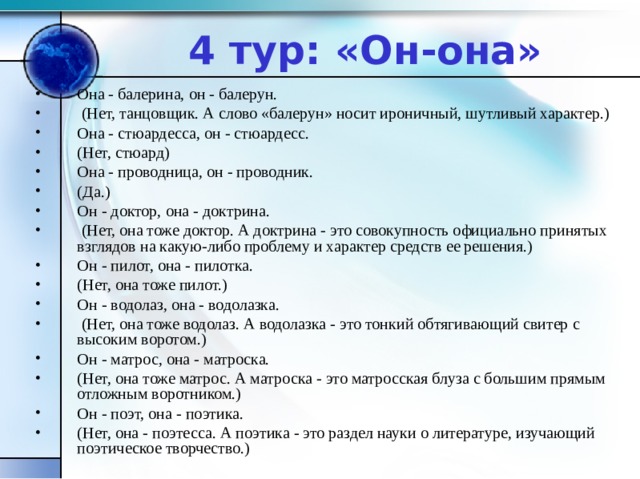 4 тур: «Он-она» Она - балерина, он - балерун.  (Нет, танцовщик. А слово «балерун» носит ироничный, шутливый характер.) Она - стюардесса, он - стюардесс. (Нет, стюард) Она - проводница, он - проводник. (Да.) Он - доктор, она - доктрина.  (Нет, она тоже доктор. А доктрина - это совокупность официально принятых взглядов на какую-либо проблему и характер средств ее решения.) Он - пилот, она - пилотка. (Нет, она тоже пилот.) Он - водолаз, она - водолазка.  (Нет, она тоже водолаз. А водолазка - это тонкий обтягивающий свитер с высоким воротом.) Он - матрос, она - матроска. (Нет, она тоже матрос. А матроска - это матросская блуза с большим прямым отложным воротником.) Он - поэт, она - поэтика. (Нет, она - поэтесса. А поэтика - это раздел науки о литературе, изучающий поэтическое творчество.) 