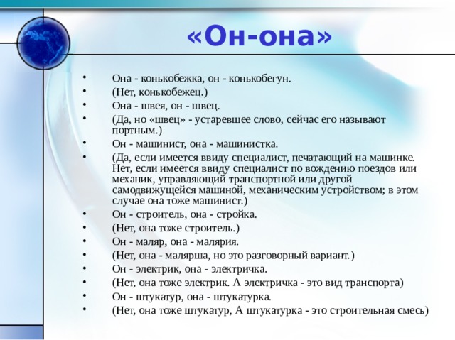 «Он-она» Она - конькобежка, он - конькобегун. (Нет, конькобежец.) Она - швея, он - швец. (Да, но «швец» - устаревшее слово, сейчас его называют портным.) Он - машинист, она - машинистка. (Да, если имеется ввиду специалист, печатающий на машинке. Нет, если имеется ввиду специалист по вождению поездов или механик, управляющий транспортной или другой самодвижущейся машиной, механическим устройством; в этом случае она тоже машинист.) Он - строитель, она - стройка. (Нет, она тоже строитель.) Он - маляр, она - малярия. (Нет, она - малярша, но это разговорный вариант.) Он - электрик, она - электричка. (Нет, она тоже электрик. А электричка - это вид транспорта) Он - штукатур, она - штукатурка. (Нет, она тоже штукатур, А штукатурка - это строительная смесь)  
