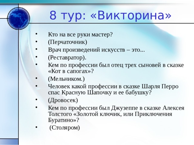 8 тур: «Викторина» Кто на все руки мастер? (Перчаточник) Врач произведений искусств – это... (Реставратор). Кем по профессии был отец трех сыновей в сказке «Кот в сапогах»? (Мельником.) Человек какой профессии в сказке Шарля Перро спас Красную Шапочку и ее бабушку? (Дровосек) Кем по профессии был Джузеппе в сказке Алексея Толстого «Золотой ключик, или Приключения Буратино»?  (Столяром)  
