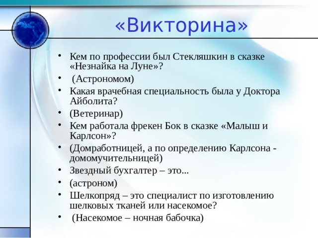 «Викторина» Кем по профессии был Стекляшкин в сказке «Незнайка на Луне»?  (Астрономом) Какая врачебная специальность была у Доктора Айболита? (Ветеринар) Кем работала фрекен Бок в сказке «Малыш и Карлсон»? (Домработницей, а по определению Карлсона - домомучительницей) Звездный бухгалтер – это... (астроном) Шелкопряд – это специалист по изготовлению шелковых тканей или насекомое?  (Насекомое – ночная бабочка) 
